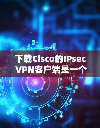 下载Cisco的IPsec VPN客户端是一个全面的安全网络解决方案。以下是一个详细且有条理的步骤指南，帮助您顺利完成下载和安装
