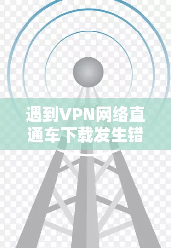遇到VPN网络直通车下载发生错误的问题，通常可以分为以下几种常见情况，供您参考