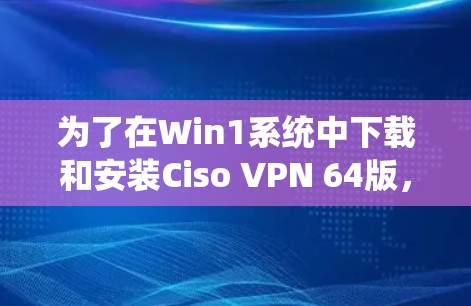 为了在Win1系统中下载和安装Ciso VPN 64版，您可以按照以下步骤进行操作