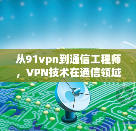 从91vpn到通信工程师,VPN技术在通信领域的创新与应用 从91vpn到通信工程师,VPN技术在通信领域的创新与应用
