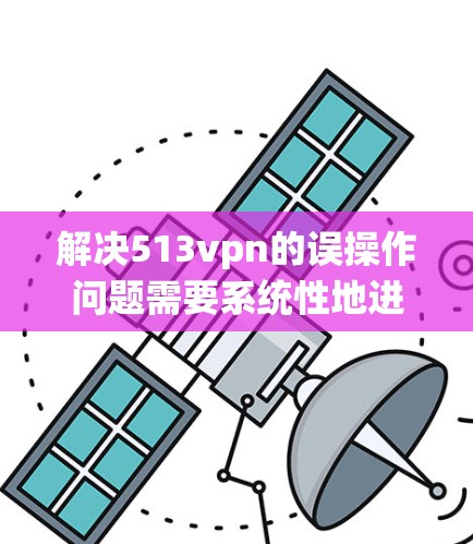 解决513vpn的误操作问题需要系统性地进行,以下是一步一步的解决方案 解决513vpn的误操作问题需要系统性地进行,以下是一步一步的解决方案