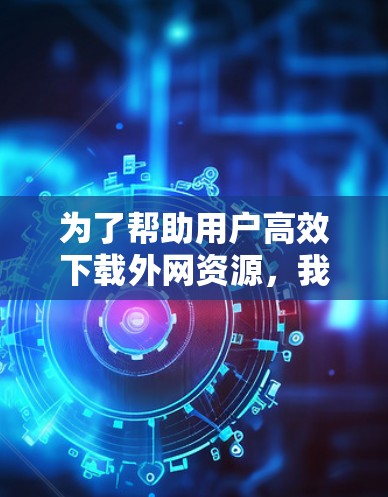 为了帮助用户高效下载外网资源，我推荐了几款免费的外网加速器，并详细说明了每个工具的特点和适用场景。以下是推荐内容
