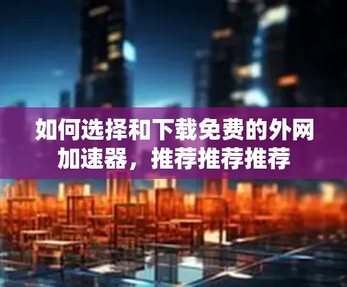 如何选择和下载免费的外网加速器，推荐推荐推荐